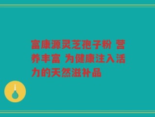 富康源灵芝孢子粉 营养丰富 为健康注入活力的天然滋补品
