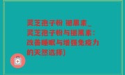 灵芝孢子粉 褪黑素_灵芝孢子粉与褪黑素：改善睡眠与增强免疫力的天然选择)