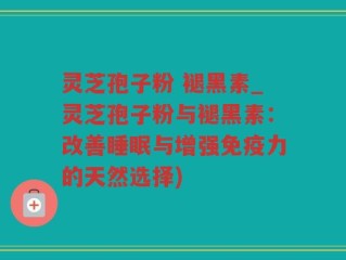 灵芝孢子粉 褪黑素_灵芝孢子粉与褪黑素：改善睡眠与增强免疫力的天然选择)