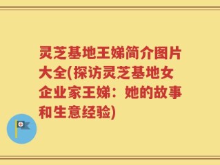 灵芝基地王娣简介图片大全(探访灵芝基地女企业家王娣：她的故事和生意经验)
