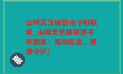 山姆灵芝破壁孢子粉胶囊_山姆灵芝破壁孢子粉胶囊：高效吸收，健康守护)