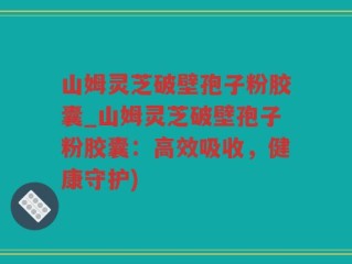 山姆灵芝破壁孢子粉胶囊_山姆灵芝破壁孢子粉胶囊：高效吸收，健康守护)