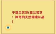 于亚兰灵芝(亚兰灵芝：神奇的天然健康补品)