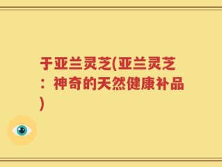 于亚兰灵芝(亚兰灵芝：神奇的天然健康补品)