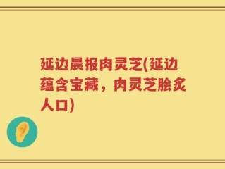 延边晨报肉灵芝(延边蕴含宝藏，肉灵芝脍炙人口)