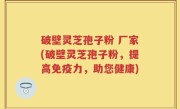 破壁灵芝孢子粉 厂家(破壁灵芝孢子粉，提高免疫力，助您健康)