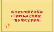 和田青白玉灵芝蟠龙壁(田青白玉灵芝蟠龙壁：古代建筑艺术巅峰)
