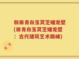 和田青白玉灵芝蟠龙壁(田青白玉灵芝蟠龙壁：古代建筑艺术巅峰)