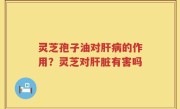 灵芝孢子油对肝病的作用？灵芝对肝脏有害吗