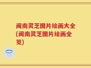 闽南灵芝图片绘画大全(闽南灵芝图片绘画全览)