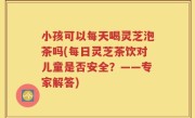 小孩可以每天喝灵芝泡茶吗(每日灵芝茶饮对儿童是否安全？——专家解答)