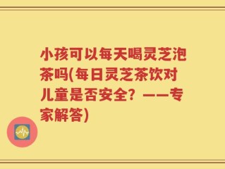 小孩可以每天喝灵芝泡茶吗(每日灵芝茶饮对儿童是否安全？——专家解答)