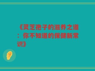 《灵芝孢子的滋养之道：你不知道的保健新常识》