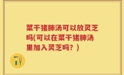 菜干猪肺汤可以放灵芝吗(可以在菜干猪肺汤里加入灵芝吗？)