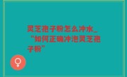 灵芝孢子粉怎么冲水_“如何正确冲泡灵芝孢子粉”