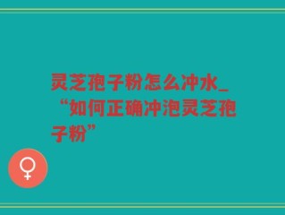 灵芝孢子粉怎么冲水_“如何正确冲泡灵芝孢子粉”