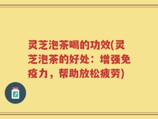 灵芝泡茶喝的功效(灵芝泡茶的好处：增强免疫力，帮助放松疲劳)