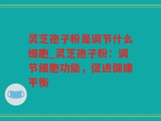 灵芝孢子粉是调节什么细胞_灵芝孢子粉：调节细胞功能，促进健康平衡