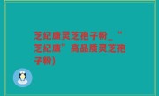 芝纪康灵芝孢子粉_“芝纪康”高品质灵芝孢子粉)