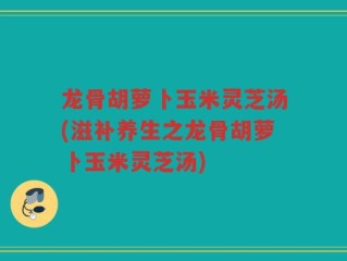 龙骨胡萝卜玉米灵芝汤(滋补养生之龙骨胡萝卜玉米灵芝汤)