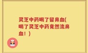 灵芝中药喝了留鼻血(喝了灵芝中药竟然流鼻血！)