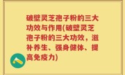 破壁灵芝孢子粉的三大功效与作用(破壁灵芝孢子粉的三大功效，滋补养生、强身健体、提高免疫力)