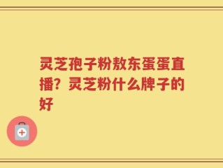灵芝孢子粉敖东蛋蛋直播？灵芝粉什么牌子的好