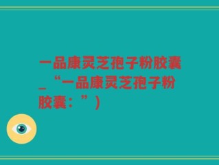 一品康灵芝孢子粉胶囊_“一品康灵芝孢子粉胶囊：”)