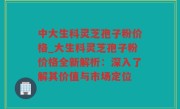 中大生科灵芝孢子粉价格_大生科灵芝孢子粉价格全新解析：深入了解其价值与市场定位