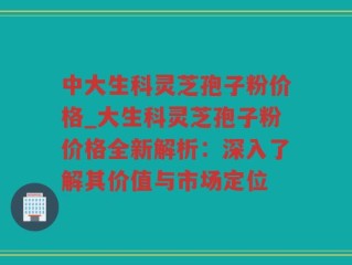 中大生科灵芝孢子粉价格_大生科灵芝孢子粉价格全新解析：深入了解其价值与市场定位