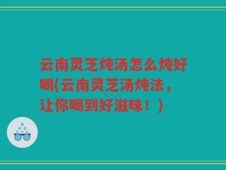 云南灵芝炖汤怎么炖好喝(云南灵芝汤炖法，让你喝到好滋味！)