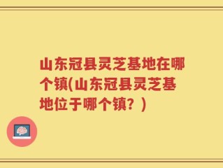 山东冠县灵芝基地在哪个镇(山东冠县灵芝基地位于哪个镇？)