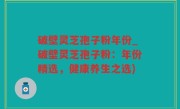 破壁灵芝孢子粉年份_破壁灵芝孢子粉：年份精选，健康养生之选)