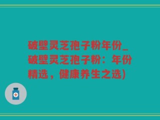 破壁灵芝孢子粉年份_破壁灵芝孢子粉：年份精选，健康养生之选)