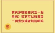 黄芪多糖能和灵芝一起用吗？灵芝可以和黄芪一同煮水或者炖汤喝吗