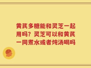 黄芪多糖能和灵芝一起用吗？灵芝可以和黄芪一同煮水或者炖汤喝吗