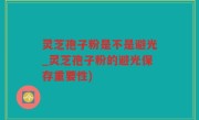 灵芝孢子粉是不是避光_灵芝孢子粉的避光保存重要性)