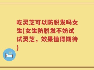 吃灵芝可以防脱发吗女生(女生防脱发不妨试试灵芝，效果值得期待)