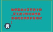 脑梗塞能吃灵芝孢子粉_灵芝孢子粉对脑梗塞患者的影响及食用建议)