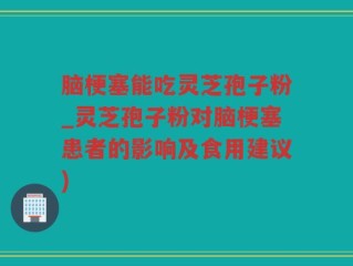 脑梗塞能吃灵芝孢子粉_灵芝孢子粉对脑梗塞患者的影响及食用建议)