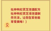 杜仲枸杞灵芝泡酒配方杜仲枸杞灵芝浸泡酒制作方法，让你在家也能享受美味！)