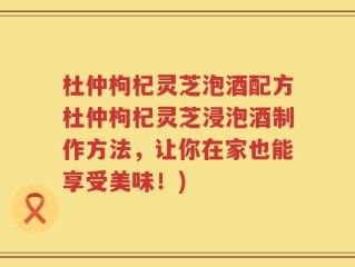 杜仲枸杞灵芝泡酒配方杜仲枸杞灵芝浸泡酒制作方法，让你在家也能享受美味！)