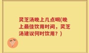 灵芝汤晚上几点喝(晚上最佳饮用时间，灵芝汤建议何时饮用？)
