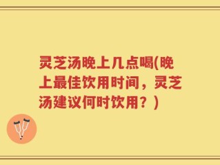 灵芝汤晚上几点喝(晚上最佳饮用时间，灵芝汤建议何时饮用？)