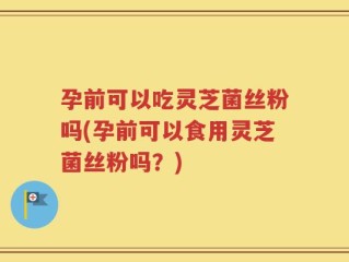 孕前可以吃灵芝菌丝粉吗(孕前可以食用灵芝菌丝粉吗？)