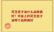 灵芝孢子油什么品牌最好？市面上的灵芝孢子油哪个品牌最好