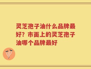 灵芝孢子油什么品牌最好？市面上的灵芝孢子油哪个品牌最好