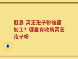 冠县 灵芝孢子粉破壁加工？哪里有收购灵芝孢子粉