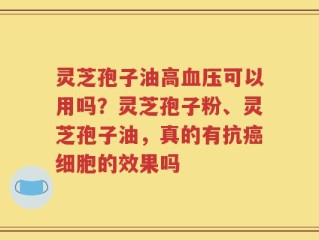 灵芝孢子油高血压可以用吗？灵芝孢子粉、灵芝孢子油，真的有抗癌细胞的效果吗
