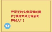 尹灵芝的头像是谁的图片(谁是尹灵芝背后的神秘人？)